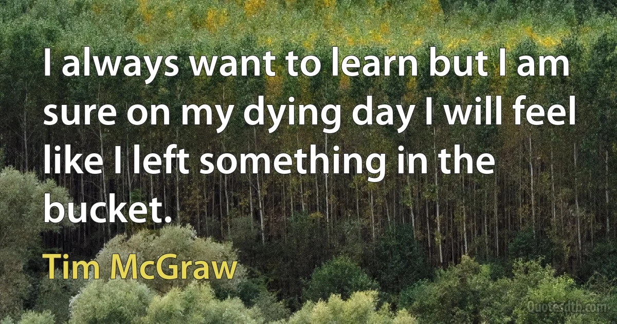 I always want to learn but I am sure on my dying day I will feel like I left something in the bucket. (Tim McGraw)