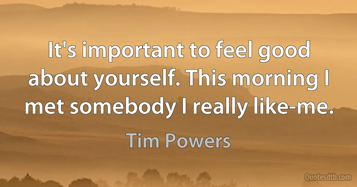 It's important to feel good about yourself. This morning I met somebody I really like-me. (Tim Powers)