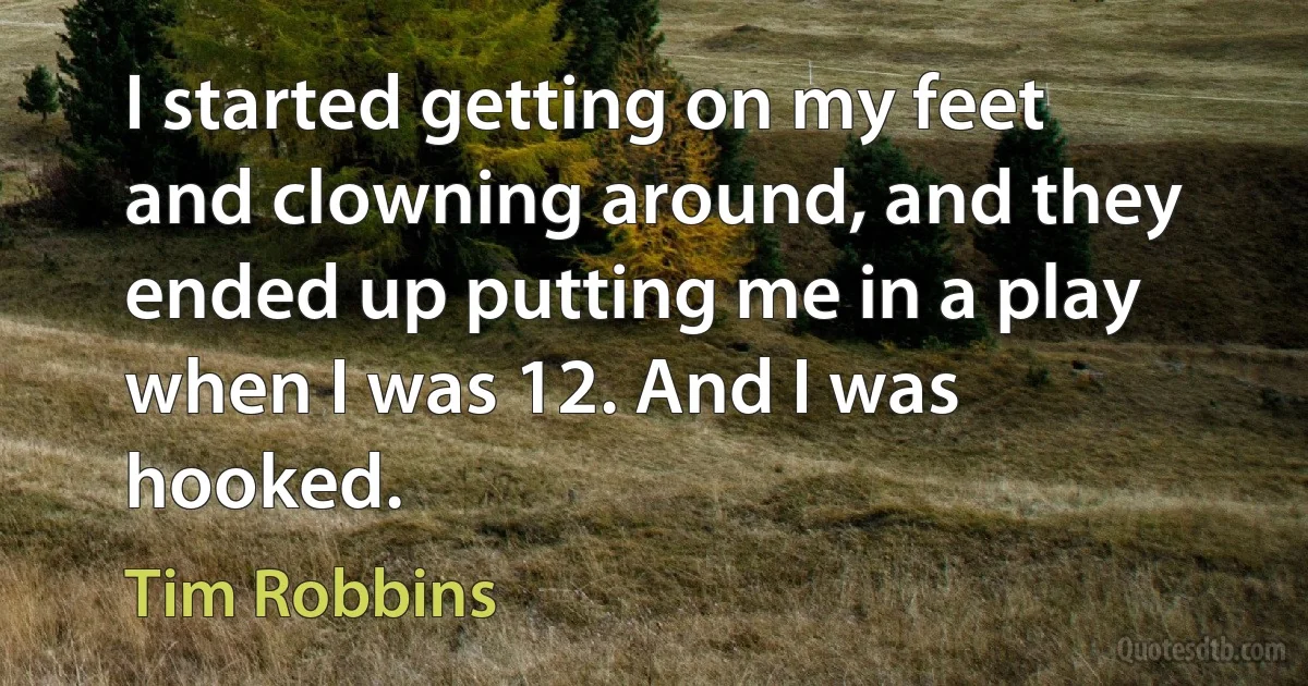 I started getting on my feet and clowning around, and they ended up putting me in a play when I was 12. And I was hooked. (Tim Robbins)