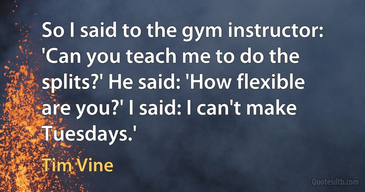 So I said to the gym instructor: 'Can you teach me to do the splits?' He said: 'How flexible are you?' I said: I can't make Tuesdays.' (Tim Vine)