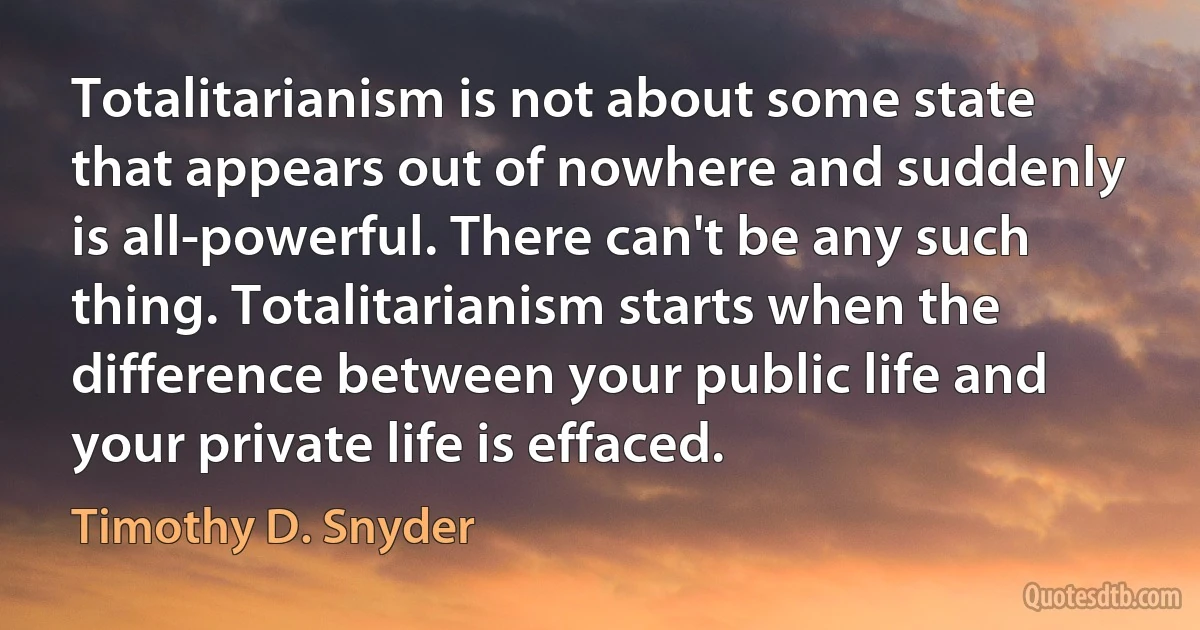 Totalitarianism is not about some state that appears out of nowhere and suddenly is all-powerful. There can't be any such thing. Totalitarianism starts when the difference between your public life and your private life is effaced. (Timothy D. Snyder)