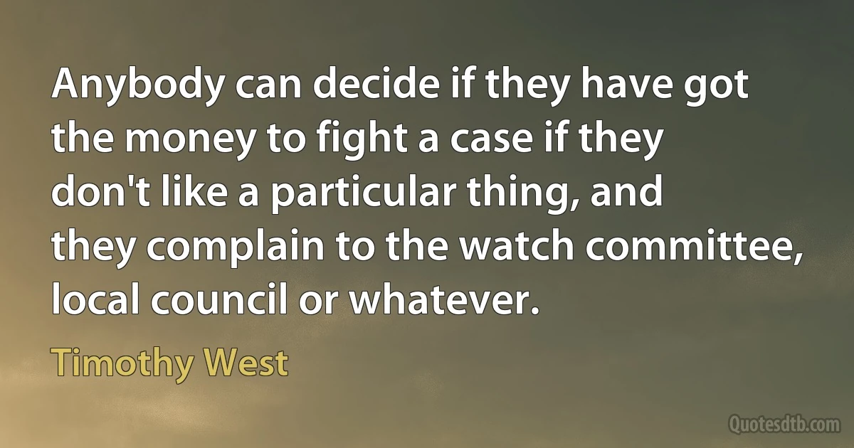 Anybody can decide if they have got the money to fight a case if they don't like a particular thing, and they complain to the watch committee, local council or whatever. (Timothy West)