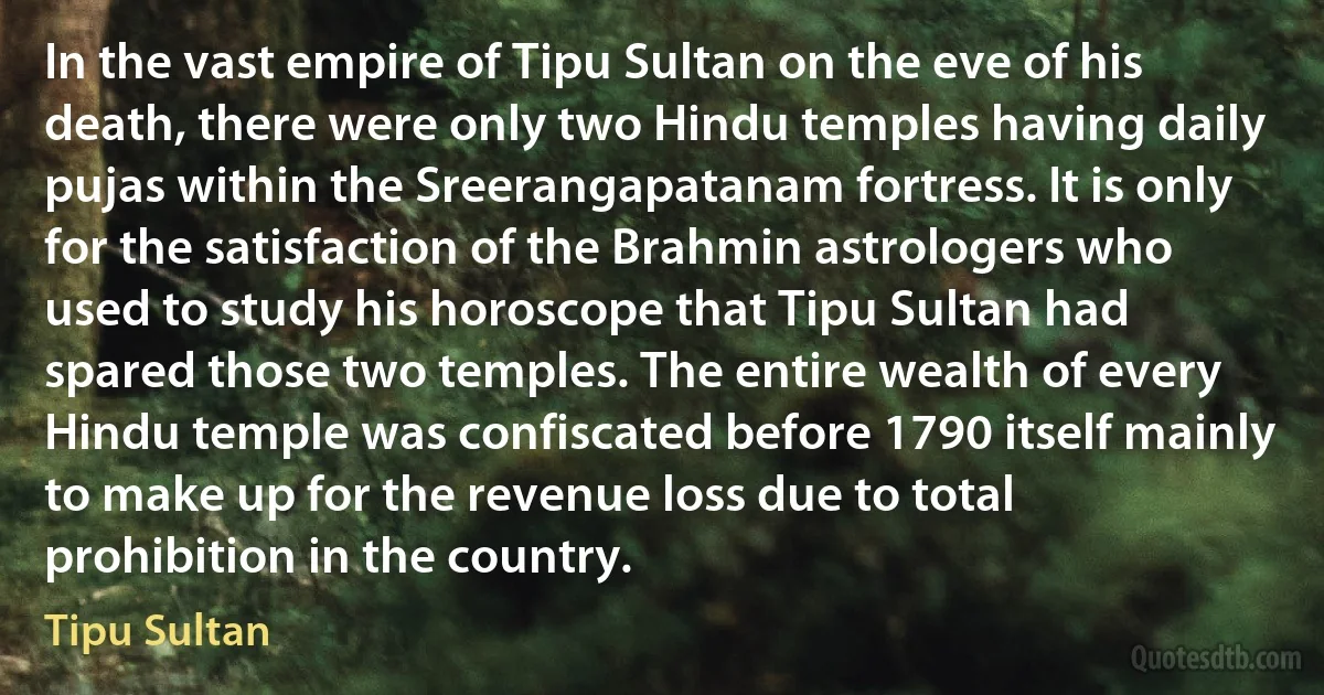 In the vast empire of Tipu Sultan on the eve of his death, there were only two Hindu temples having daily pujas within the Sreerangapatanam fortress. It is only for the satisfaction of the Brahmin astrologers who used to study his horoscope that Tipu Sultan had spared those two temples. The entire wealth of every Hindu temple was confiscated before 1790 itself mainly to make up for the revenue loss due to total prohibition in the country. (Tipu Sultan)