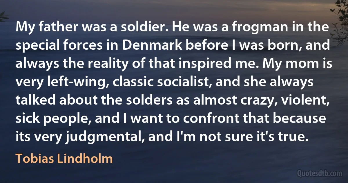 My father was a soldier. He was a frogman in the special forces in Denmark before I was born, and always the reality of that inspired me. My mom is very left-wing, classic socialist, and she always talked about the solders as almost crazy, violent, sick people, and I want to confront that because its very judgmental, and I'm not sure it's true. (Tobias Lindholm)