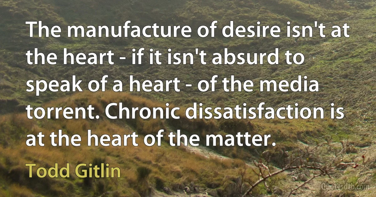 The manufacture of desire isn't at the heart - if it isn't absurd to speak of a heart - of the media torrent. Chronic dissatisfaction is at the heart of the matter. (Todd Gitlin)