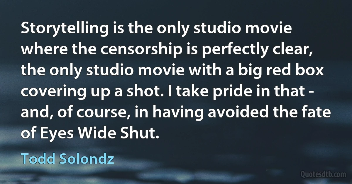 Storytelling is the only studio movie where the censorship is perfectly clear, the only studio movie with a big red box covering up a shot. I take pride in that - and, of course, in having avoided the fate of Eyes Wide Shut. (Todd Solondz)