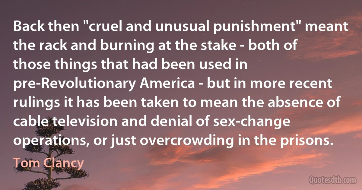 Back then "cruel and unusual punishment" meant the rack and burning at the stake - both of those things that had been used in pre-Revolutionary America - but in more recent rulings it has been taken to mean the absence of cable television and denial of sex-change operations, or just overcrowding in the prisons. (Tom Clancy)