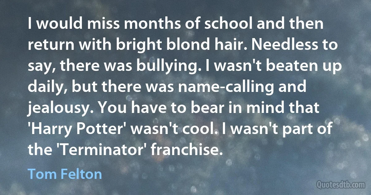 I would miss months of school and then return with bright blond hair. Needless to say, there was bullying. I wasn't beaten up daily, but there was name-calling and jealousy. You have to bear in mind that 'Harry Potter' wasn't cool. I wasn't part of the 'Terminator' franchise. (Tom Felton)