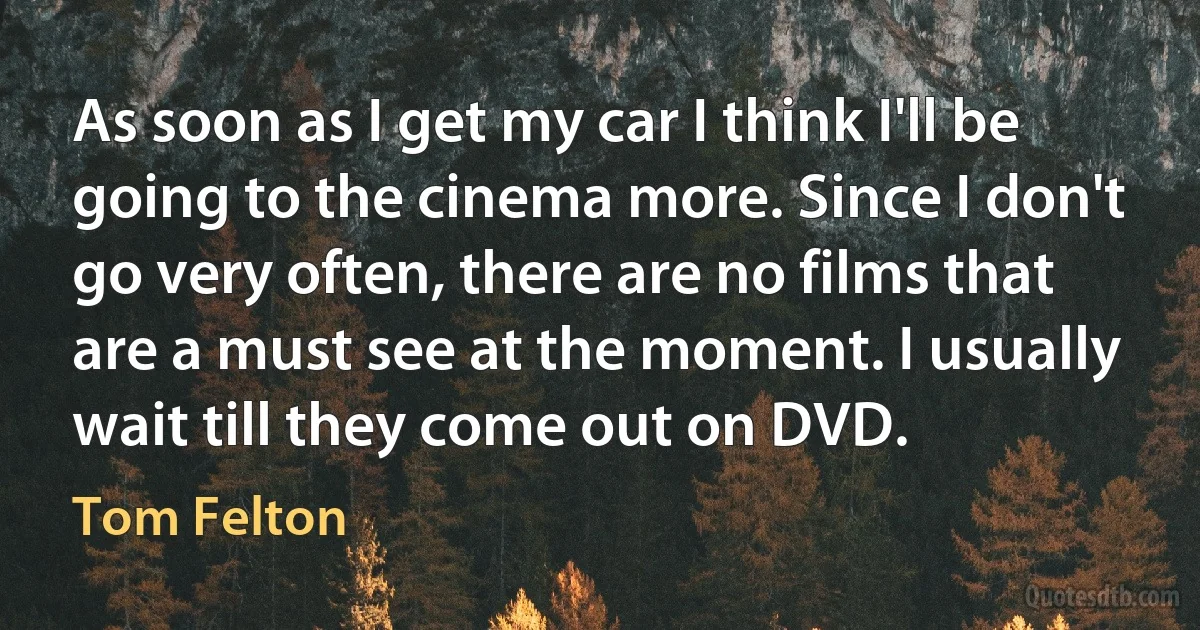 As soon as I get my car I think I'll be going to the cinema more. Since I don't go very often, there are no films that are a must see at the moment. I usually wait till they come out on DVD. (Tom Felton)