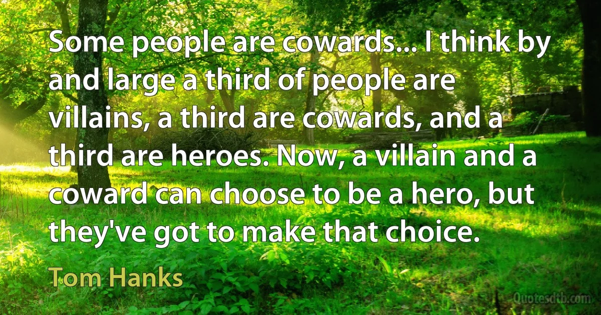 Some people are cowards... I think by and large a third of people are villains, a third are cowards, and a third are heroes. Now, a villain and a coward can choose to be a hero, but they've got to make that choice. (Tom Hanks)