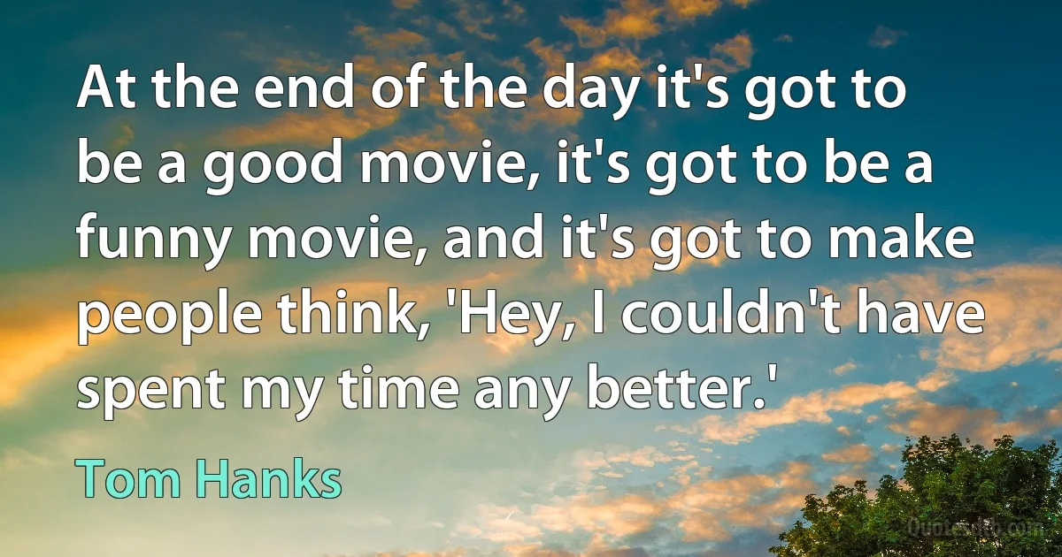 At the end of the day it's got to be a good movie, it's got to be a funny movie, and it's got to make people think, 'Hey, I couldn't have spent my time any better.' (Tom Hanks)