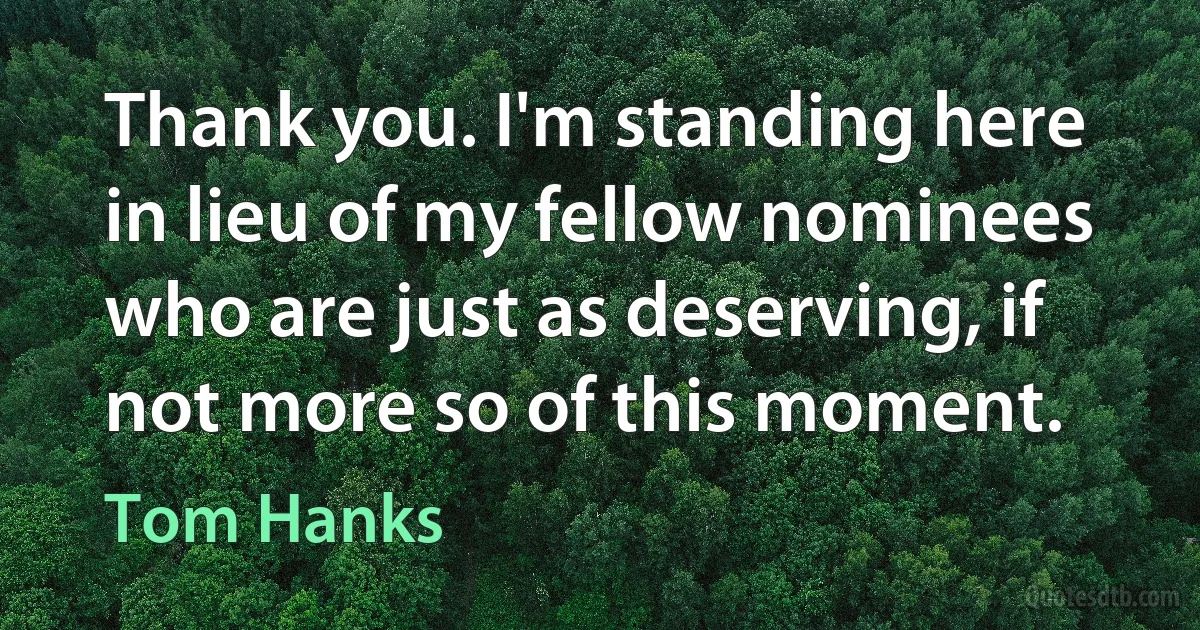 Thank you. I'm standing here in lieu of my fellow nominees who are just as deserving, if not more so of this moment. (Tom Hanks)