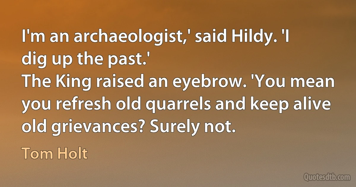 I'm an archaeologist,' said Hildy. 'I dig up the past.'
The King raised an eyebrow. 'You mean you refresh old quarrels and keep alive old grievances? Surely not. (Tom Holt)