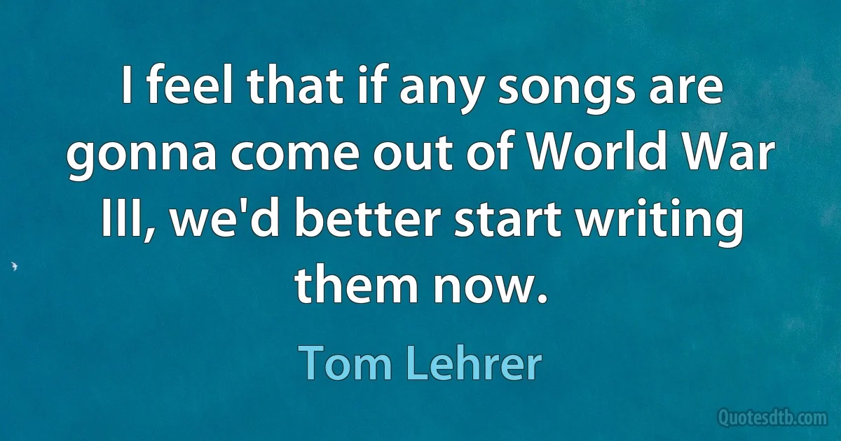 I feel that if any songs are gonna come out of World War III, we'd better start writing them now. (Tom Lehrer)