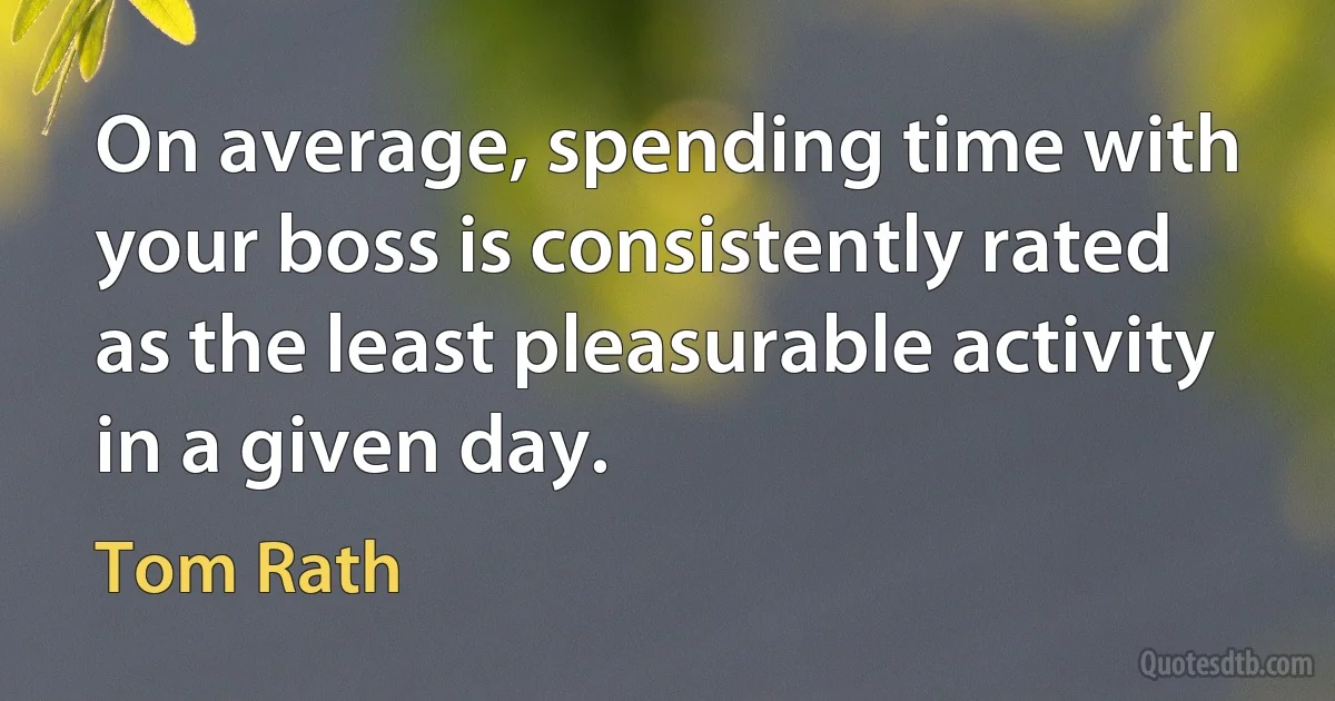 On average, spending time with your boss is consistently rated as the least pleasurable activity in a given day. (Tom Rath)