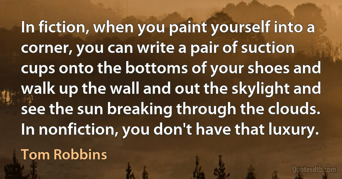 In fiction, when you paint yourself into a corner, you can write a pair of suction cups onto the bottoms of your shoes and walk up the wall and out the skylight and see the sun breaking through the clouds. In nonfiction, you don't have that luxury. (Tom Robbins)