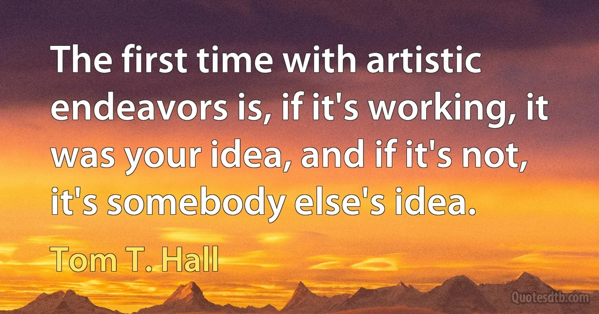 The first time with artistic endeavors is, if it's working, it was your idea, and if it's not, it's somebody else's idea. (Tom T. Hall)