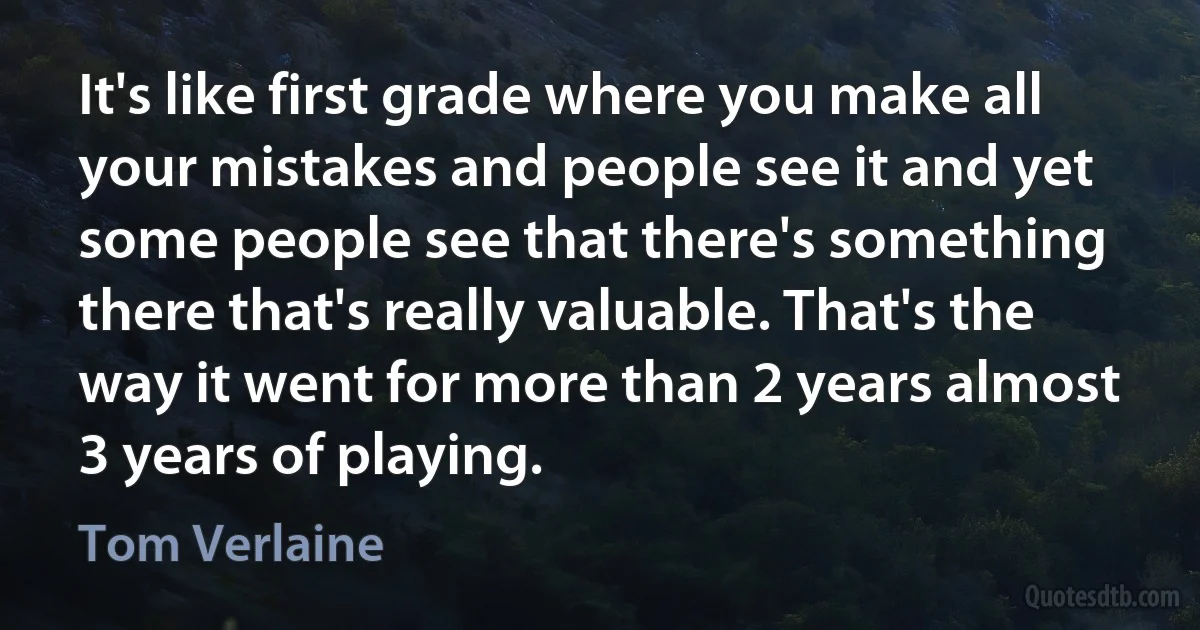 It's like first grade where you make all your mistakes and people see it and yet some people see that there's something there that's really valuable. That's the way it went for more than 2 years almost 3 years of playing. (Tom Verlaine)