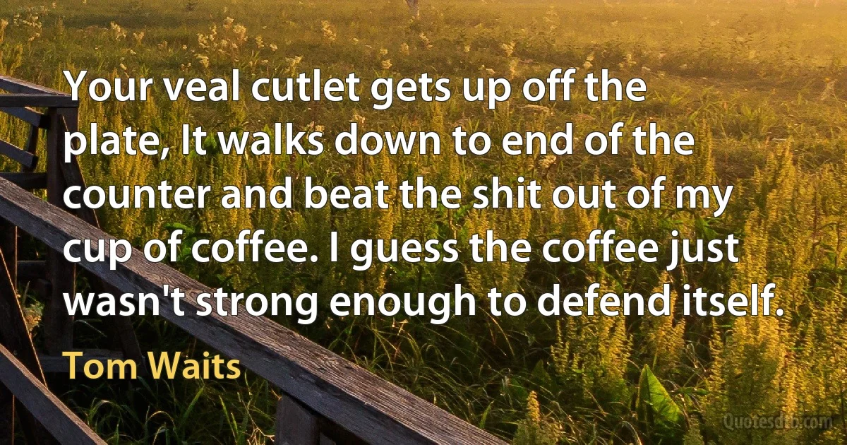 Your veal cutlet gets up off the plate, It walks down to end of the counter and beat the shit out of my cup of coffee. I guess the coffee just wasn't strong enough to defend itself. (Tom Waits)