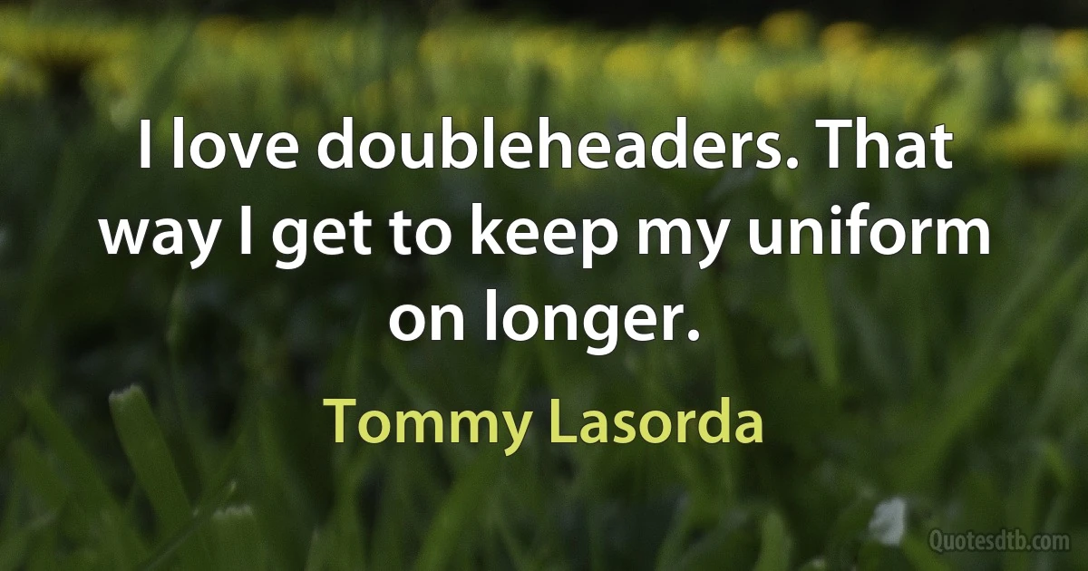 I love doubleheaders. That way I get to keep my uniform on longer. (Tommy Lasorda)