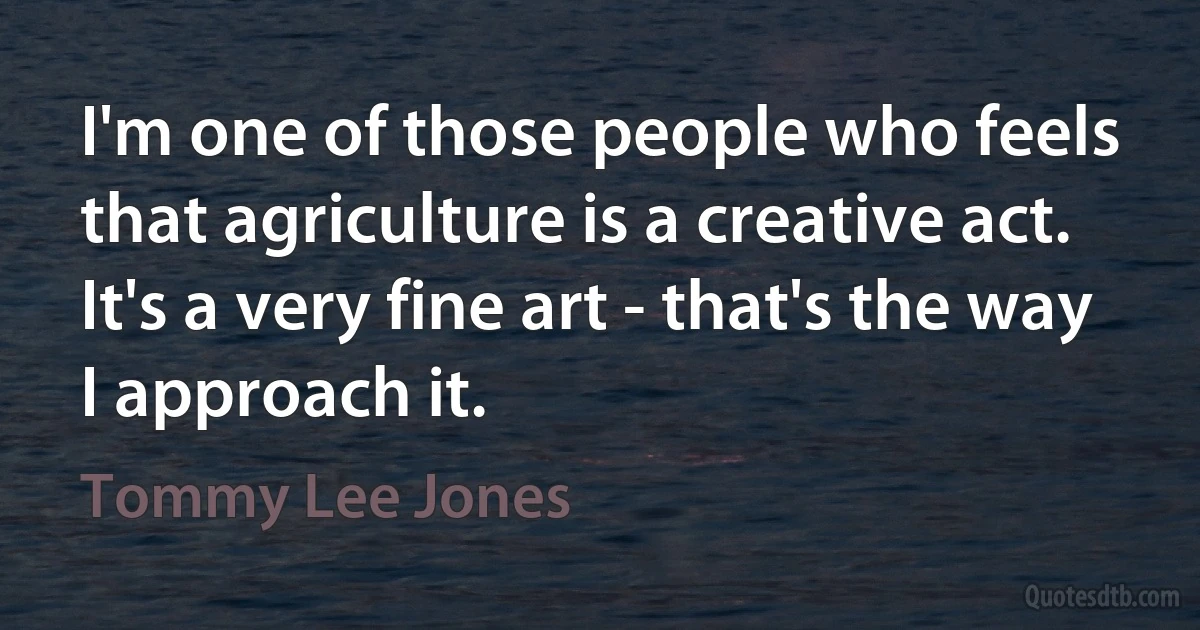 I'm one of those people who feels that agriculture is a creative act. It's a very fine art - that's the way I approach it. (Tommy Lee Jones)