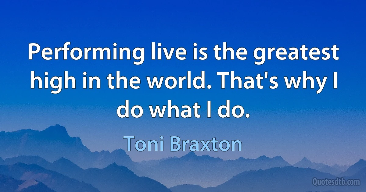 Performing live is the greatest high in the world. That's why I do what I do. (Toni Braxton)