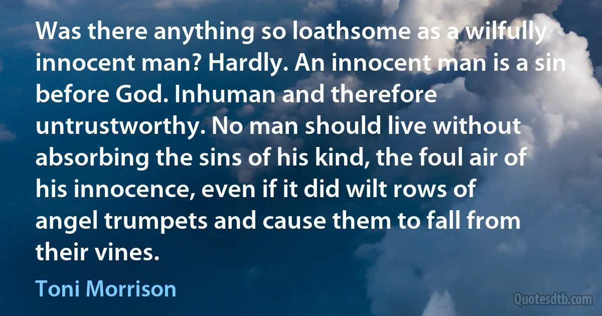 Was there anything so loathsome as a wilfully innocent man? Hardly. An innocent man is a sin before God. Inhuman and therefore untrustworthy. No man should live without absorbing the sins of his kind, the foul air of his innocence, even if it did wilt rows of angel trumpets and cause them to fall from their vines. (Toni Morrison)