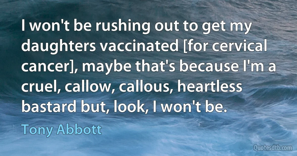 I won't be rushing out to get my daughters vaccinated [for cervical cancer], maybe that's because I'm a cruel, callow, callous, heartless bastard but, look, I won't be. (Tony Abbott)