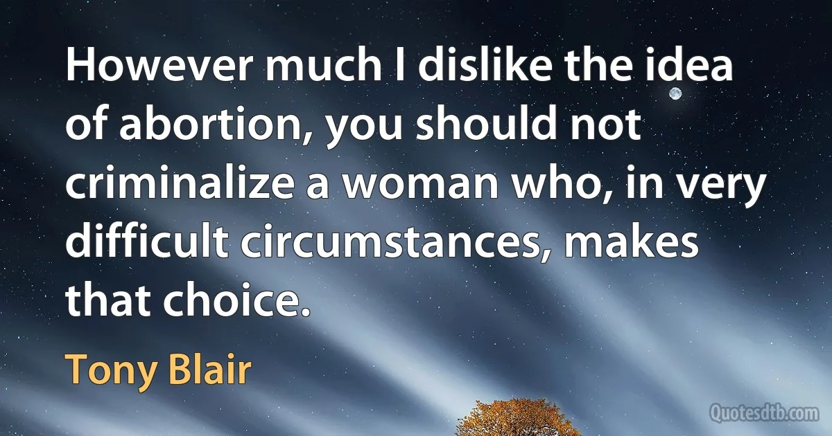 However much I dislike the idea of abortion, you should not criminalize a woman who, in very difficult circumstances, makes that choice. (Tony Blair)