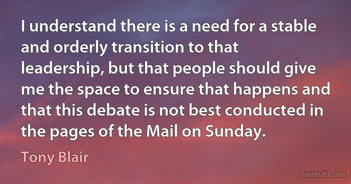 I understand there is a need for a stable and orderly transition to that leadership, but that people should give me the space to ensure that happens and that this debate is not best conducted in the pages of the Mail on Sunday. (Tony Blair)