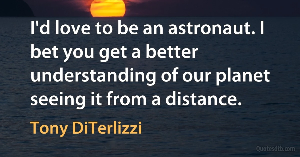 I'd love to be an astronaut. I bet you get a better understanding of our planet seeing it from a distance. (Tony DiTerlizzi)