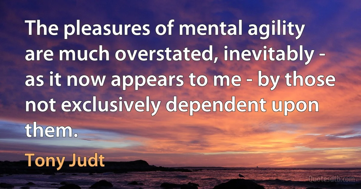 The pleasures of mental agility are much overstated, inevitably - as it now appears to me - by those not exclusively dependent upon them. (Tony Judt)