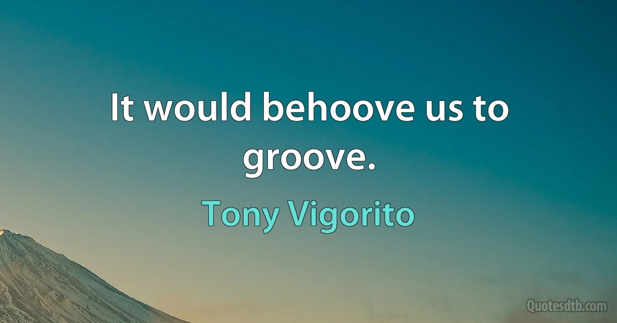 It would behoove us to groove. (Tony Vigorito)