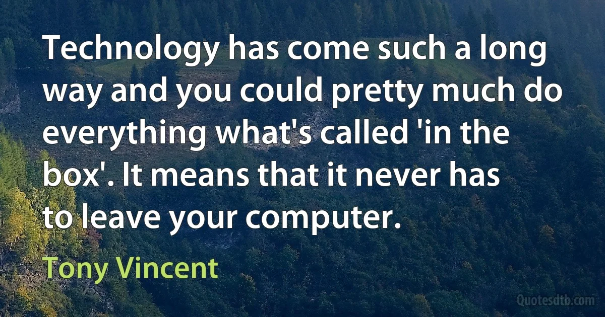 Technology has come such a long way and you could pretty much do everything what's called 'in the box'. It means that it never has to leave your computer. (Tony Vincent)