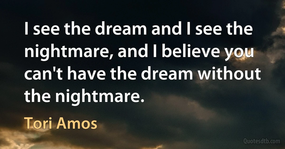 I see the dream and I see the nightmare, and I believe you can't have the dream without the nightmare. (Tori Amos)