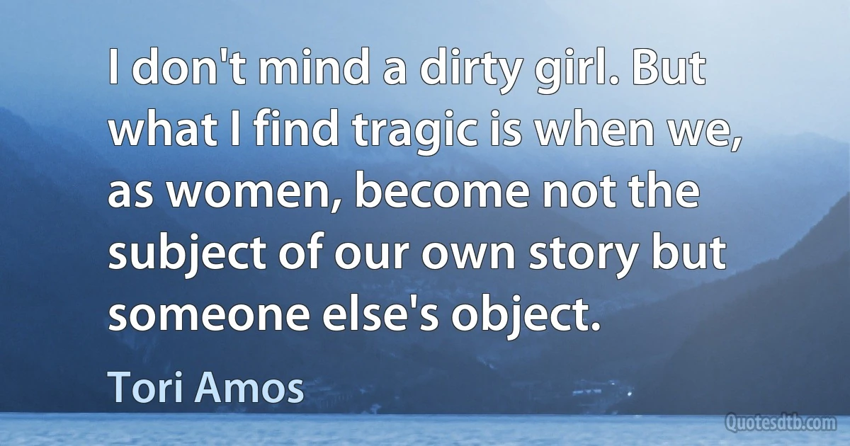 I don't mind a dirty girl. But what I find tragic is when we, as women, become not the subject of our own story but someone else's object. (Tori Amos)