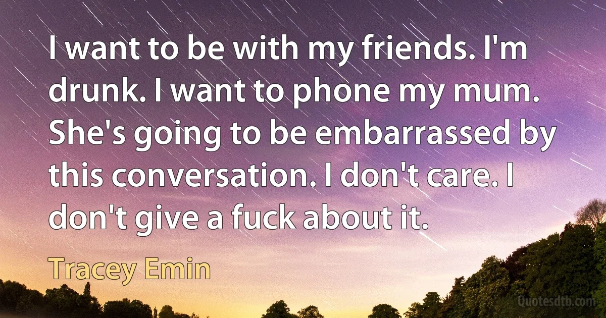 I want to be with my friends. I'm drunk. I want to phone my mum. She's going to be embarrassed by this conversation. I don't care. I don't give a fuck about it. (Tracey Emin)