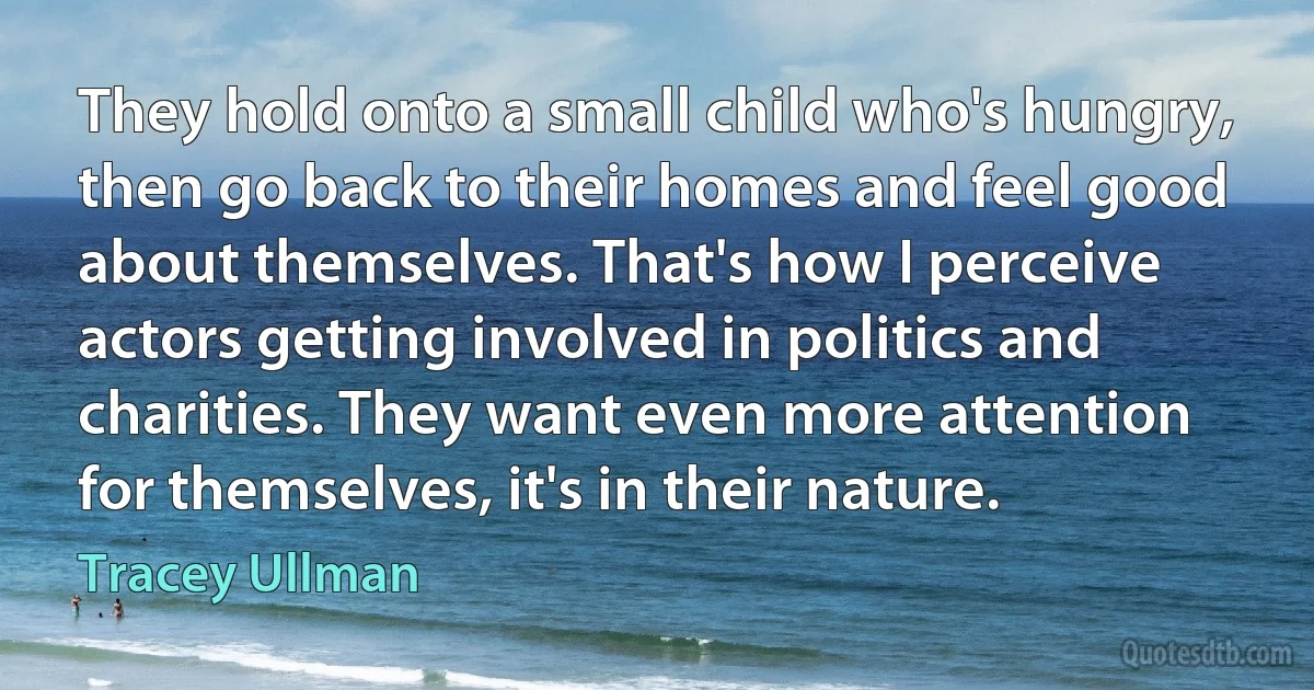 They hold onto a small child who's hungry, then go back to their homes and feel good about themselves. That's how I perceive actors getting involved in politics and charities. They want even more attention for themselves, it's in their nature. (Tracey Ullman)