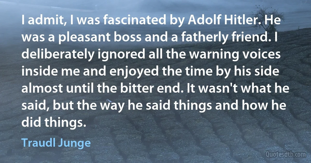 I admit, I was fascinated by Adolf Hitler. He was a pleasant boss and a fatherly friend. I deliberately ignored all the warning voices inside me and enjoyed the time by his side almost until the bitter end. It wasn't what he said, but the way he said things and how he did things. (Traudl Junge)