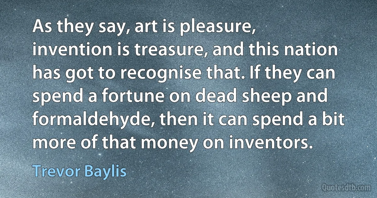 As they say, art is pleasure, invention is treasure, and this nation has got to recognise that. If they can spend a fortune on dead sheep and formaldehyde, then it can spend a bit more of that money on inventors. (Trevor Baylis)