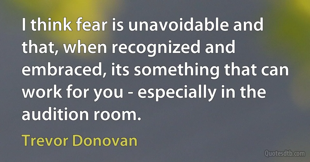 I think fear is unavoidable and that, when recognized and embraced, its something that can work for you - especially in the audition room. (Trevor Donovan)