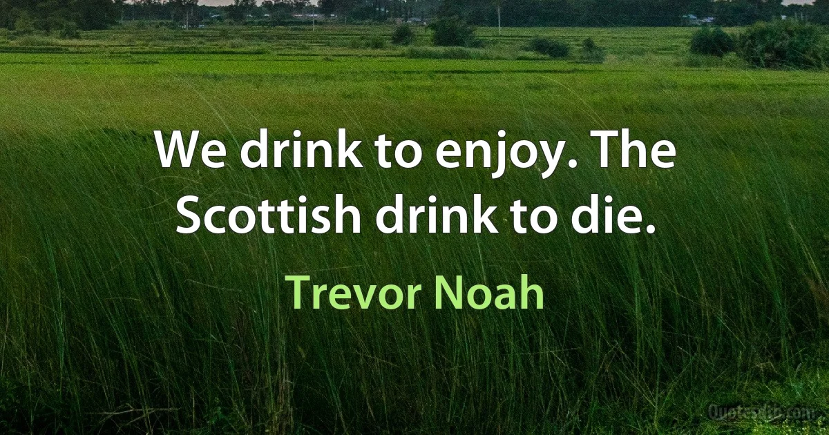 We drink to enjoy. The Scottish drink to die. (Trevor Noah)