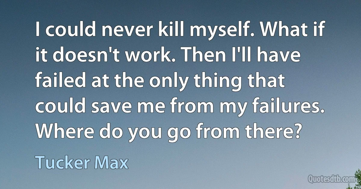 I could never kill myself. What if it doesn't work. Then I'll have failed at the only thing that could save me from my failures. Where do you go from there? (Tucker Max)