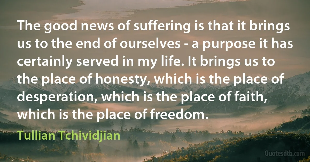 The good news of suffering is that it brings us to the end of ourselves - a purpose it has certainly served in my life. It brings us to the place of honesty, which is the place of desperation, which is the place of faith, which is the place of freedom. (Tullian Tchividjian)