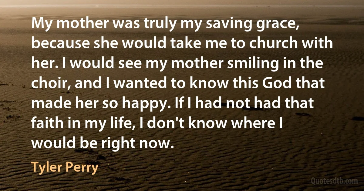 My mother was truly my saving grace, because she would take me to church with her. I would see my mother smiling in the choir, and I wanted to know this God that made her so happy. If I had not had that faith in my life, I don't know where I would be right now. (Tyler Perry)