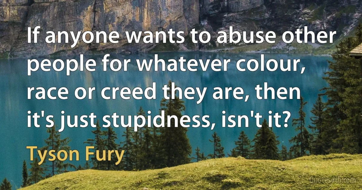 If anyone wants to abuse other people for whatever colour, race or creed they are, then it's just stupidness, isn't it? (Tyson Fury)