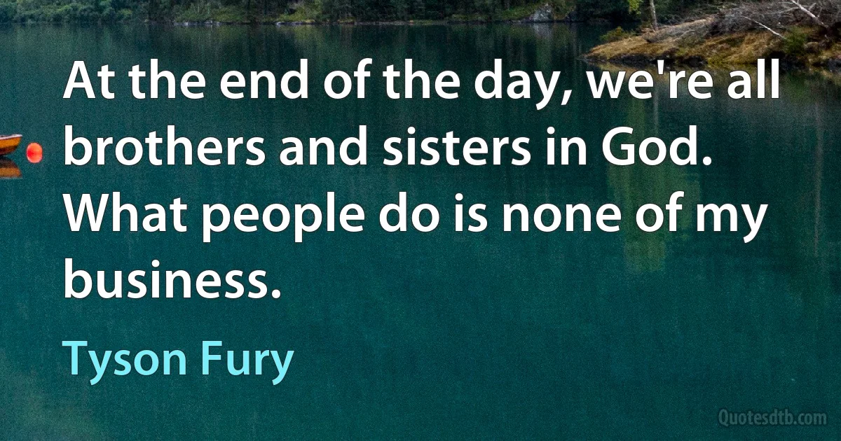 At the end of the day, we're all brothers and sisters in God. What people do is none of my business. (Tyson Fury)