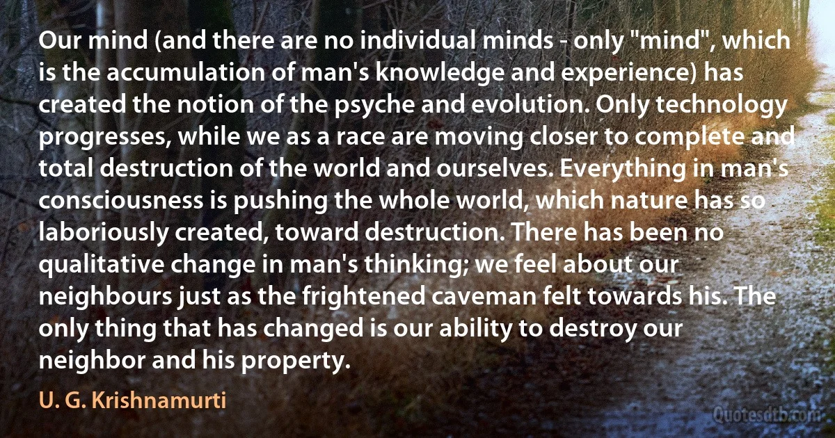 Our mind (and there are no individual minds - only "mind", which is the accumulation of man's knowledge and experience) has created the notion of the psyche and evolution. Only technology progresses, while we as a race are moving closer to complete and total destruction of the world and ourselves. Everything in man's consciousness is pushing the whole world, which nature has so laboriously created, toward destruction. There has been no qualitative change in man's thinking; we feel about our neighbours just as the frightened caveman felt towards his. The only thing that has changed is our ability to destroy our neighbor and his property. (U. G. Krishnamurti)