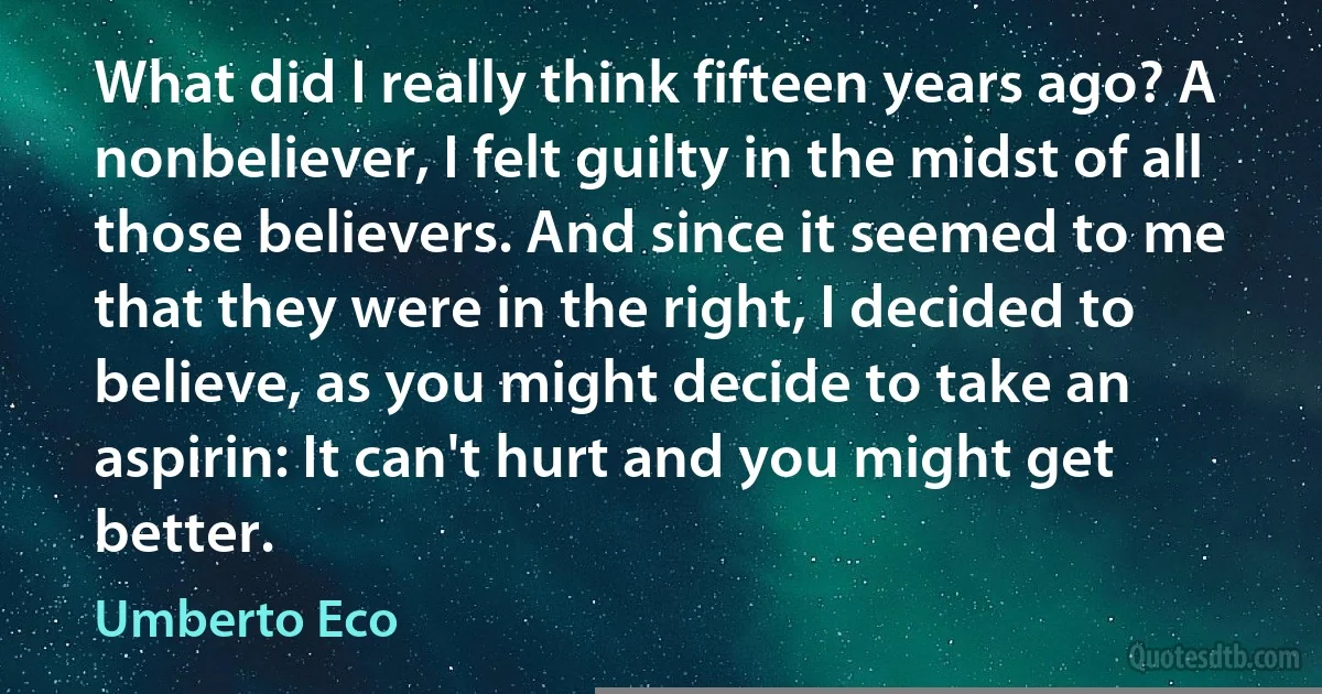 What did I really think fifteen years ago? A nonbeliever, I felt guilty in the midst of all those believers. And since it seemed to me that they were in the right, I decided to believe, as you might decide to take an aspirin: It can't hurt and you might get better. (Umberto Eco)