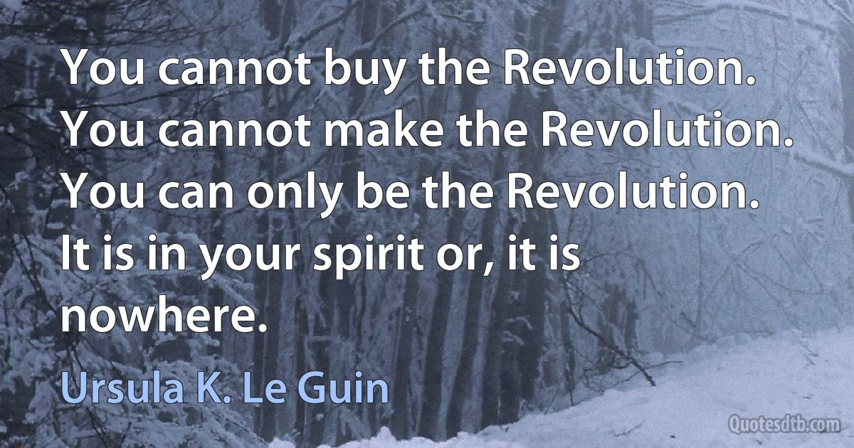 You cannot buy the Revolution. You cannot make the Revolution. You can only be the Revolution. It is in your spirit or, it is nowhere. (Ursula K. Le Guin)